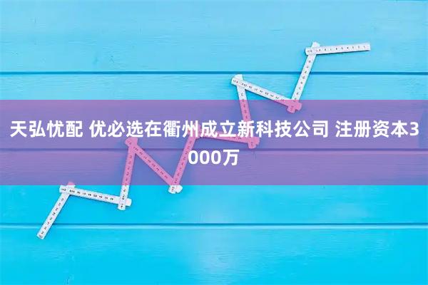 天弘忧配 优必选在衢州成立新科技公司 注册资本3000万
