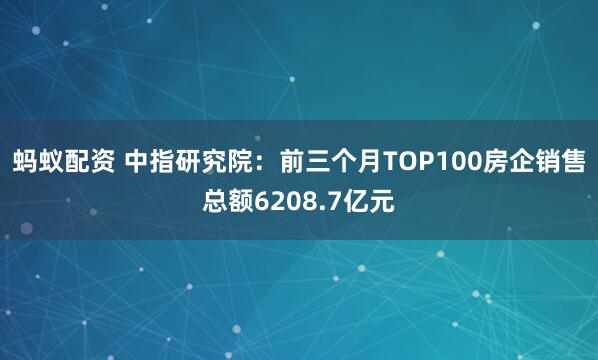 蚂蚁配资 中指研究院：前三个月TOP100房企销售总额6208.7亿元